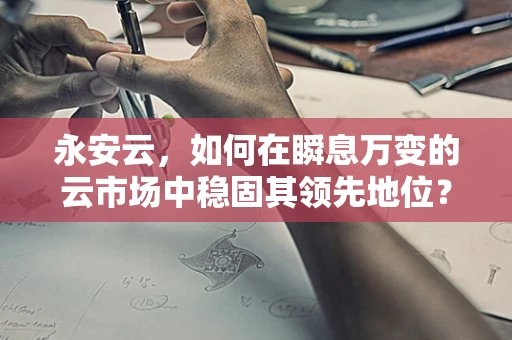 永安云，如何在瞬息万变的云市场中稳固其领先地位？