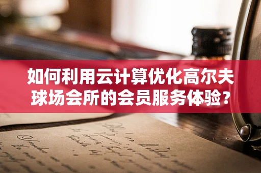 如何利用云计算优化高尔夫球场会所的会员服务体验？