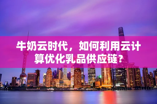 牛奶云时代，如何利用云计算优化乳品供应链？