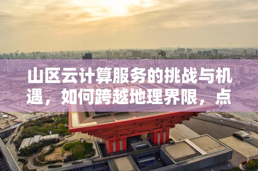 山区云计算服务的挑战与机遇，如何跨越地理界限，点亮偏远之光？