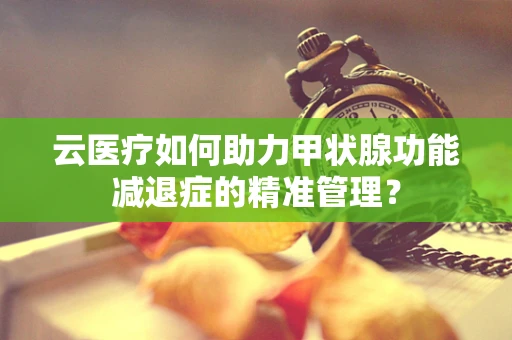 云医疗如何助力甲状腺功能减退症的精准管理？