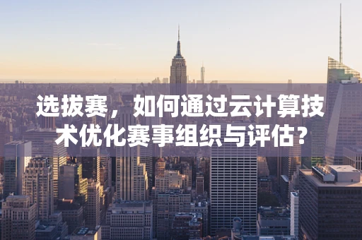 选拔赛，如何通过云计算技术优化赛事组织与评估？