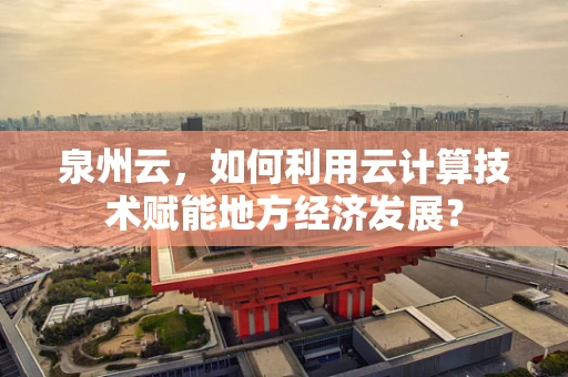 泉州云，如何利用云计算技术赋能地方经济发展？