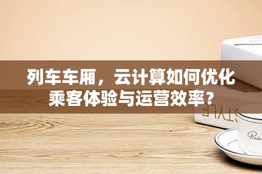列车车厢，云计算如何优化乘客体验与运营效率？