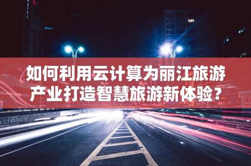 如何利用云计算为丽江旅游产业打造智慧旅游新体验？