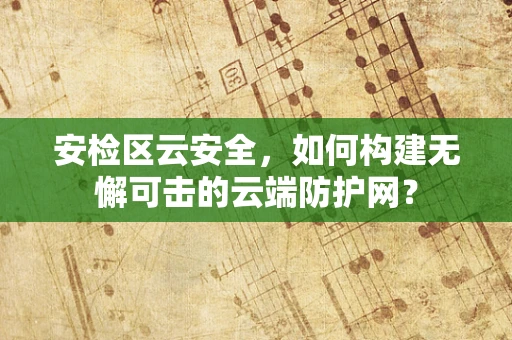安检区云安全，如何构建无懈可击的云端防护网？