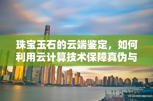 珠宝玉石的云端鉴定，如何利用云计算技术保障真伪与价值？