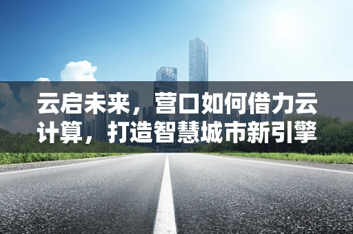 云启未来，营口如何借力云计算，打造智慧城市新引擎？