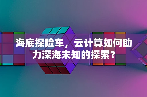 海底探险车，云计算如何助力深海未知的探索？