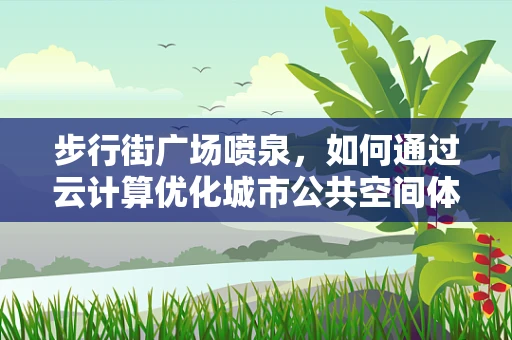 步行街广场喷泉，如何通过云计算优化城市公共空间体验？