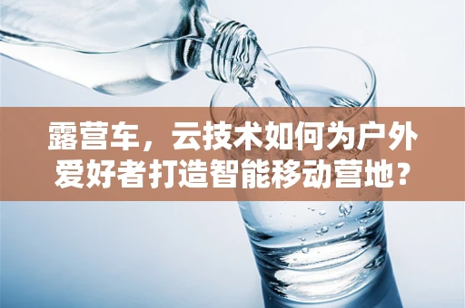 露营车，云技术如何为户外爱好者打造智能移动营地？