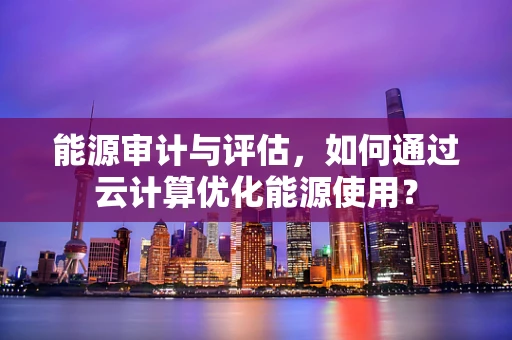 能源审计与评估，如何通过云计算优化能源使用？
