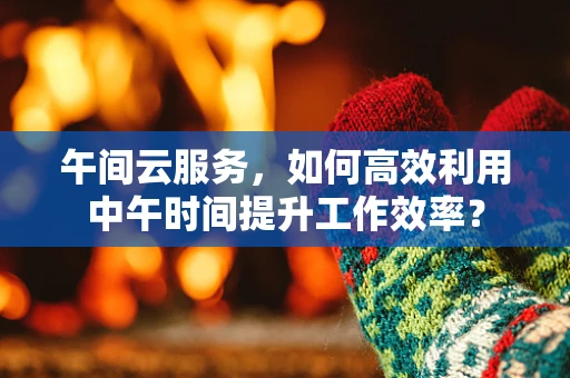 午间云服务，如何高效利用中午时间提升工作效率？