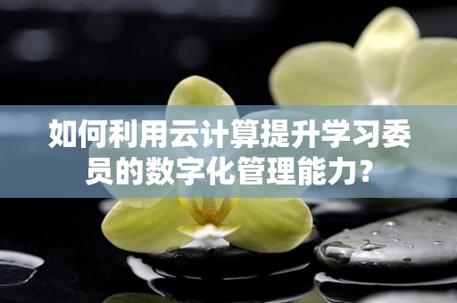 如何利用云计算提升学习委员的数字化管理能力？