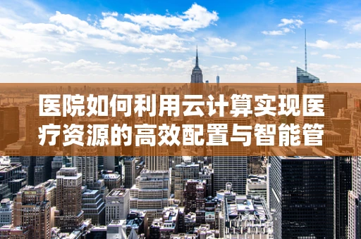 医院如何利用云计算实现医疗资源的高效配置与智能管理？