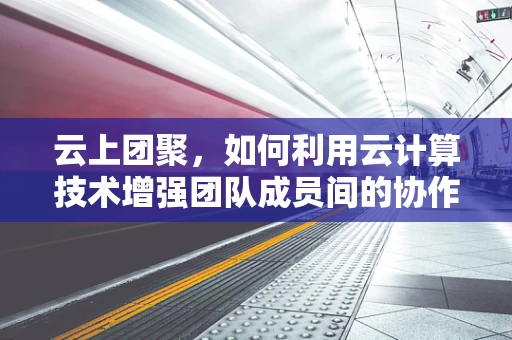 云上团聚，如何利用云计算技术增强团队成员间的协作与沟通？