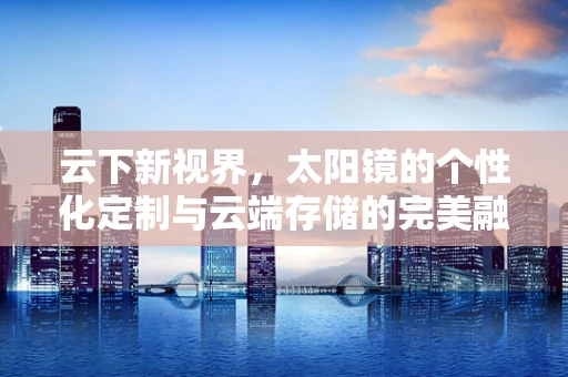 云下新视界，太阳镜的个性化定制与云端存储的完美融合