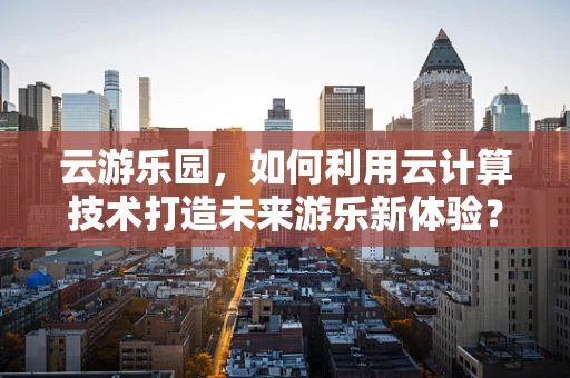 云游乐园，如何利用云计算技术打造未来游乐新体验？