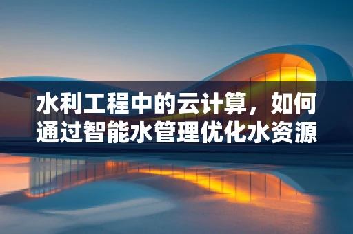 水利工程中的云计算，如何通过智能水管理优化水资源分配？