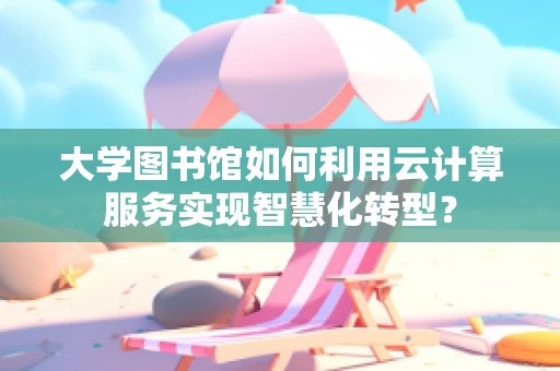 大学图书馆如何利用云计算服务实现智慧化转型？