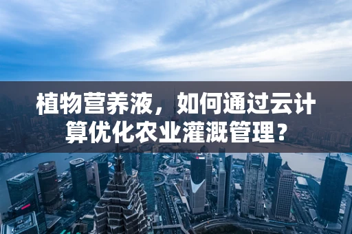 植物营养液，如何通过云计算优化农业灌溉管理？