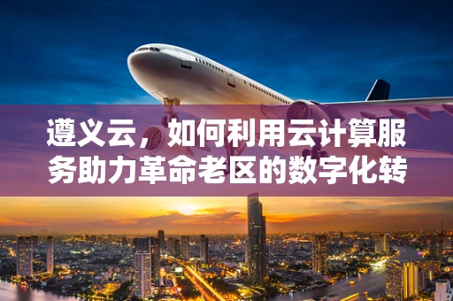 遵义云，如何利用云计算服务助力革命老区的数字化转型？