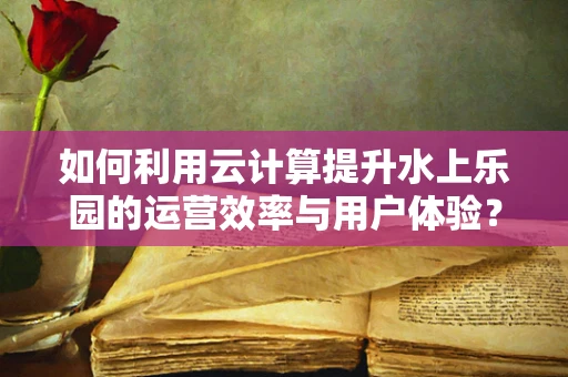 如何利用云计算提升水上乐园的运营效率与用户体验？