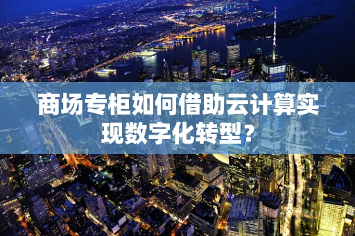 商场专柜如何借助云计算实现数字化转型？