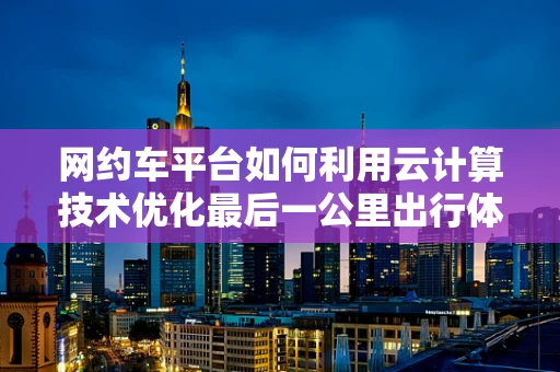 网约车平台如何利用云计算技术优化最后一公里出行体验？