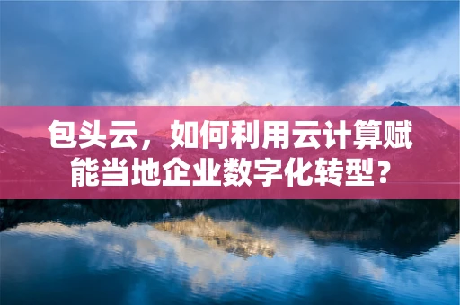 包头云，如何利用云计算赋能当地企业数字化转型？