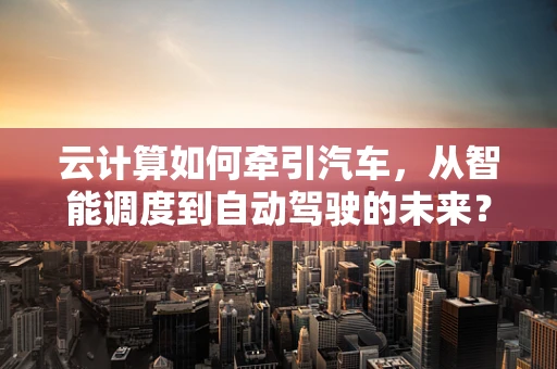 云计算如何牵引汽车，从智能调度到自动驾驶的未来？