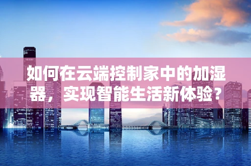 如何在云端控制家中的加湿器，实现智能生活新体验？