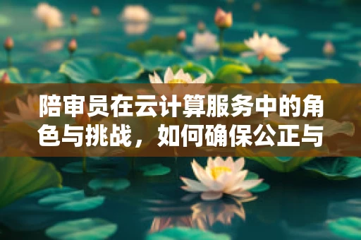 陪审员在云计算服务中的角色与挑战，如何确保公正与安全？