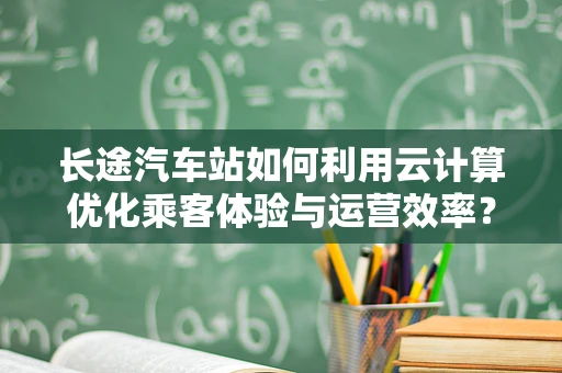 长途汽车站如何利用云计算优化乘客体验与运营效率？