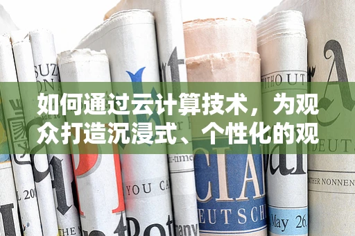 如何通过云计算技术，为观众打造沉浸式、个性化的观影体验？