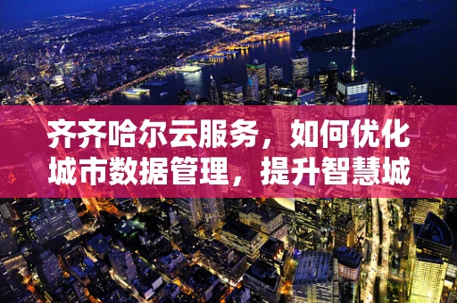 齐齐哈尔云服务，如何优化城市数据管理，提升智慧城市效能？