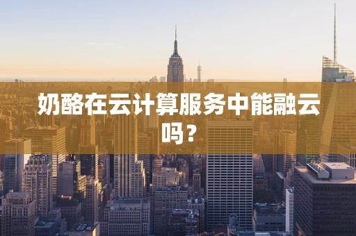 奶酪在云计算服务中能融云吗？