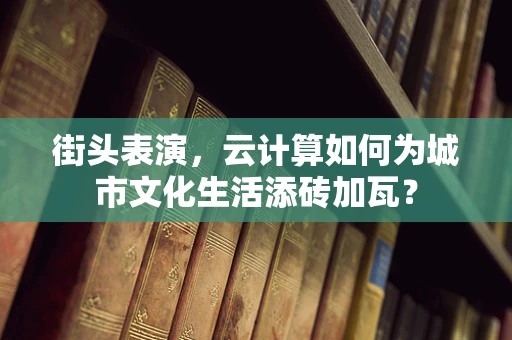 街头表演，云计算如何为城市文化生活添砖加瓦？