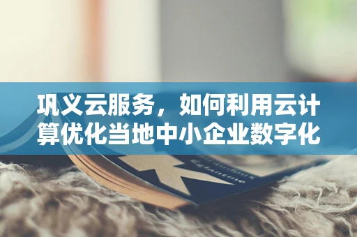 巩义云服务，如何利用云计算优化当地中小企业数字化转型？