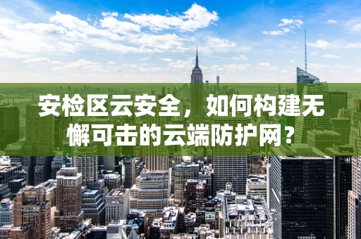 安检区云安全，如何构建无懈可击的云端防护网？