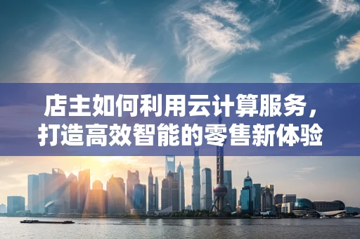 店主如何利用云计算服务，打造高效智能的零售新体验？