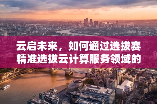 云启未来，如何通过选拔赛精准选拔云计算服务领域的精英？