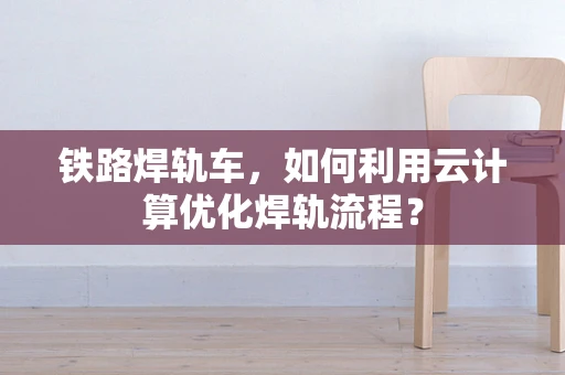 铁路焊轨车，如何利用云计算优化焊轨流程？