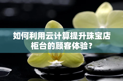 如何利用云计算提升珠宝店柜台的顾客体验？