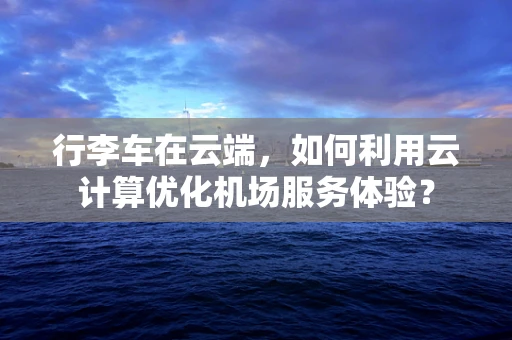 行李车在云端，如何利用云计算优化机场服务体验？