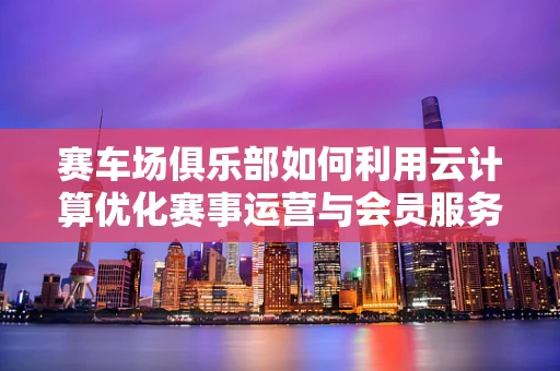 赛车场俱乐部如何利用云计算优化赛事运营与会员服务？