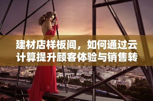建材店样板间，如何通过云计算提升顾客体验与销售转化？
