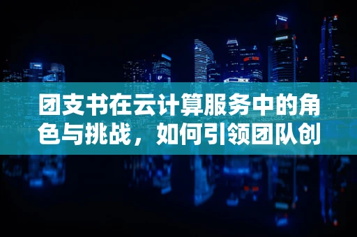 团支书在云计算服务中的角色与挑战，如何引领团队创新与高效协作？