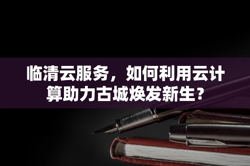 临清云服务，如何利用云计算助力古城焕发新生？