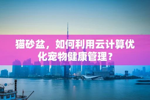 猫砂盆，如何利用云计算优化宠物健康管理？